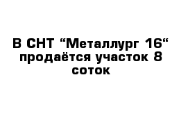 В СНТ “Металлург 16“ продаётся участок 8 соток